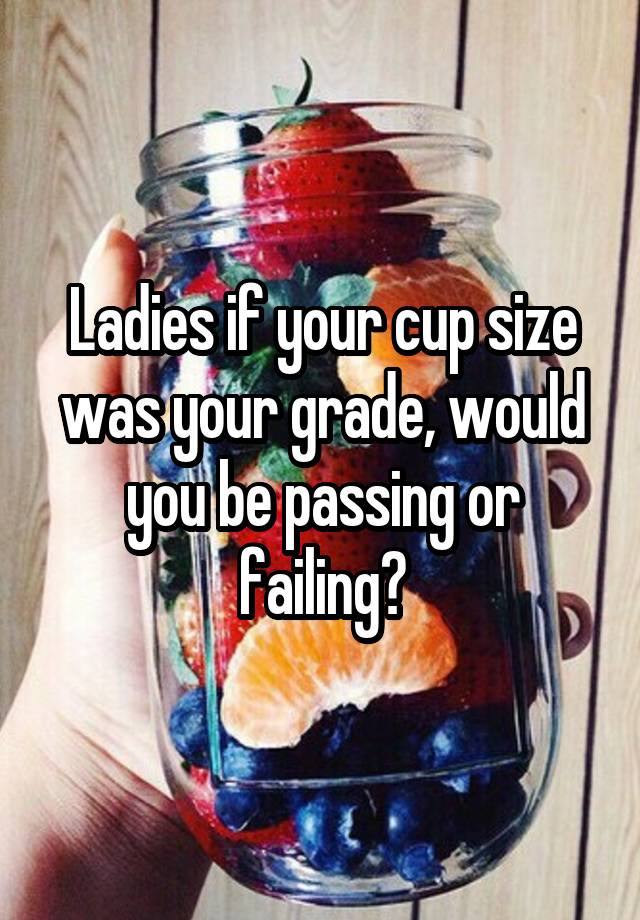 Ladies if your cup size was your grade, would you be passing or failing?