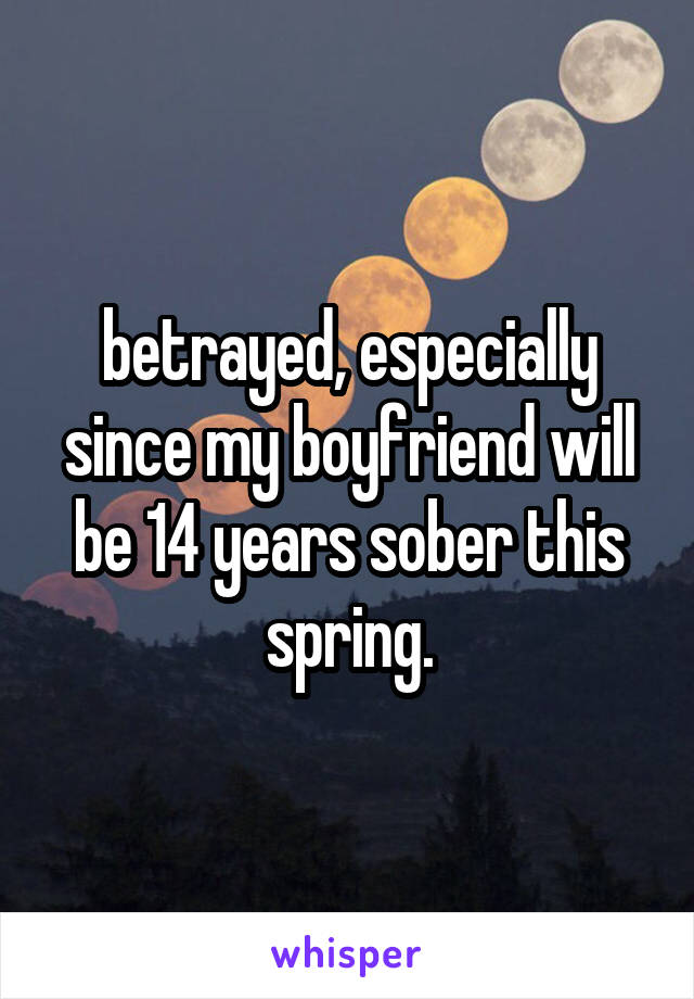 betrayed, especially since my boyfriend will be 14 years sober this spring.