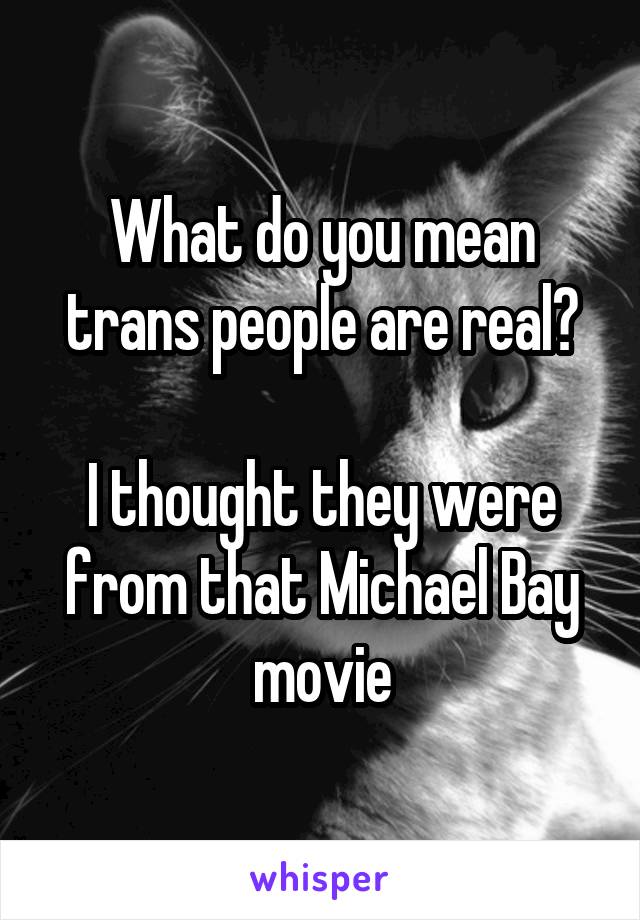 What do you mean trans people are real?

I thought they were from that Michael Bay movie