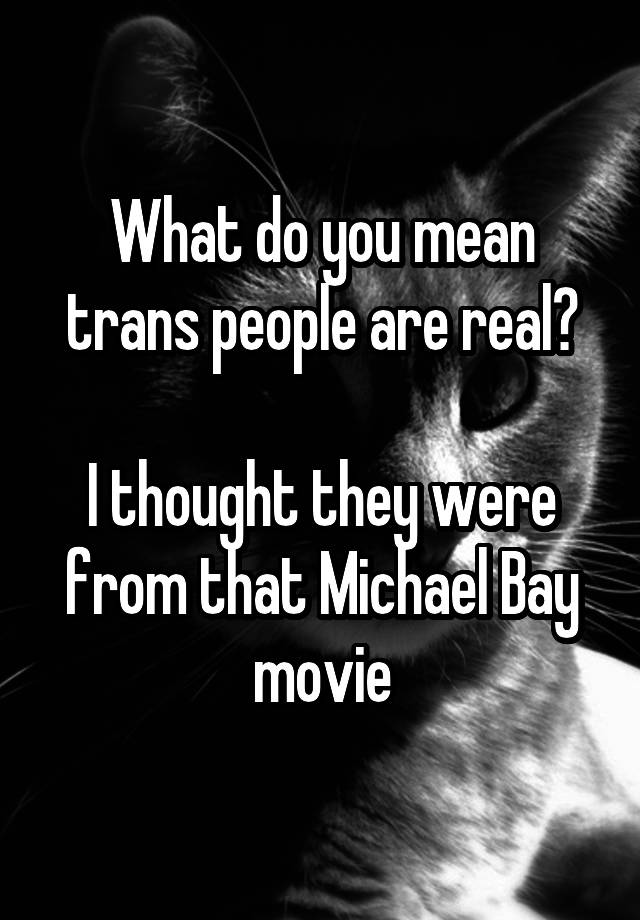 What do you mean trans people are real?

I thought they were from that Michael Bay movie