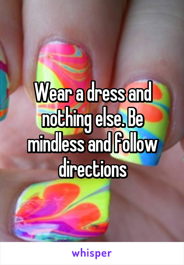 Wear a dress and nothing else. Be mindless and follow directions