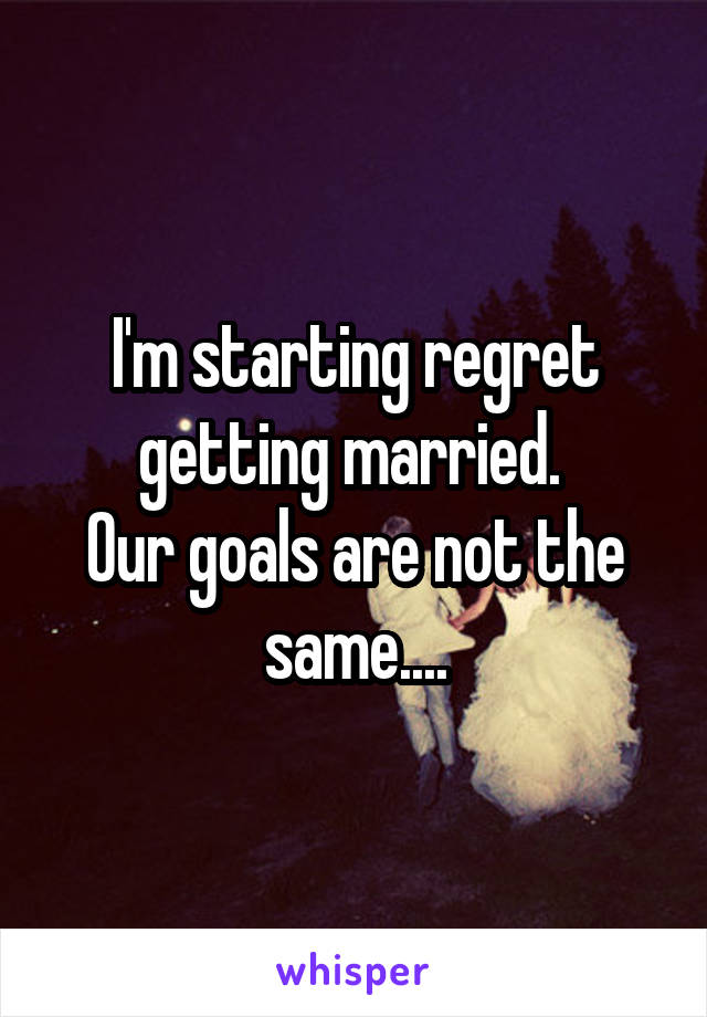 I'm starting regret getting married. 
Our goals are not the same....