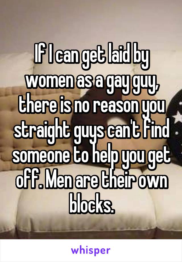 If I can get laid by women as a gay guy, there is no reason you straight guys can't find someone to help you get off. Men are their own blocks.