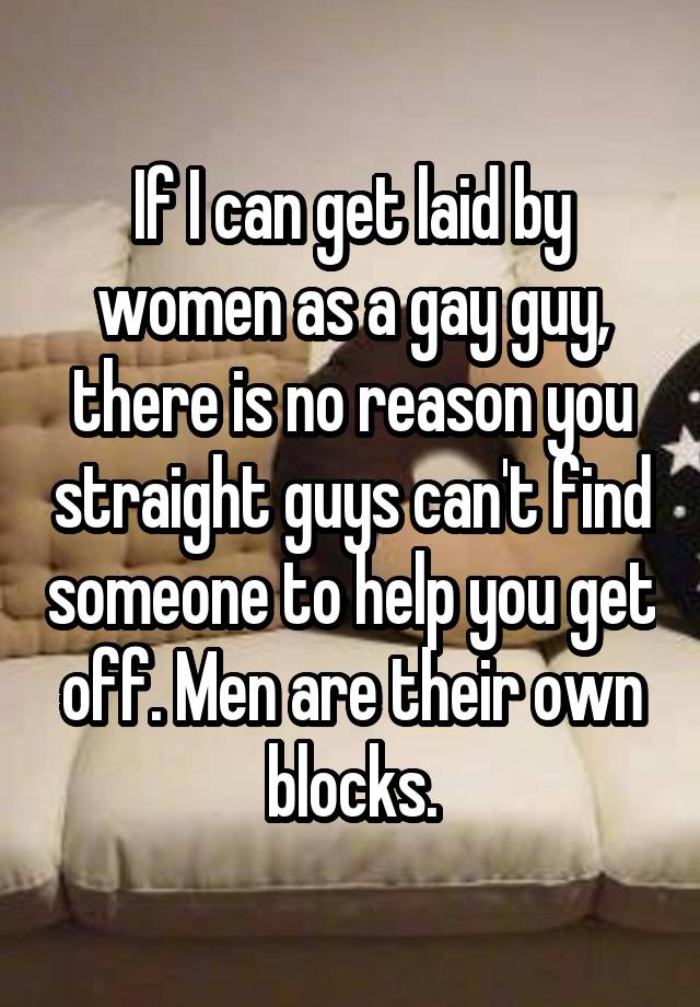 If I can get laid by women as a gay guy, there is no reason you straight guys can't find someone to help you get off. Men are their own blocks.