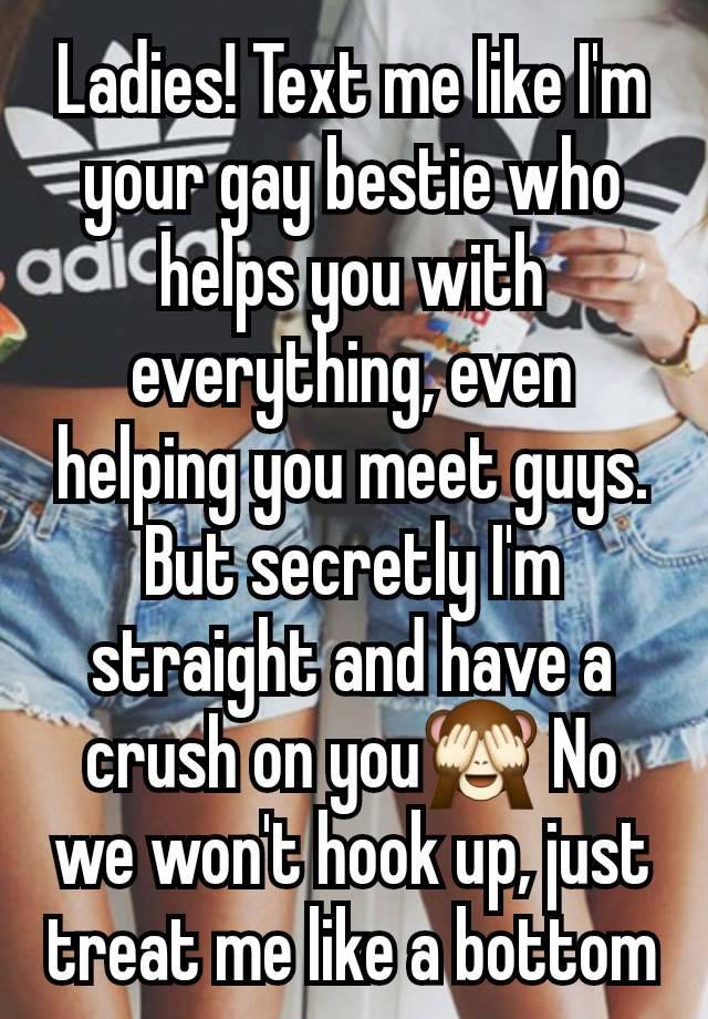 Ladies! Text me like I'm your gay bestie who helps you with everything, even helping you meet guys. But secretly I'm straight and have a crush on you🙈 No we won't hook up, just treat me like a bottom