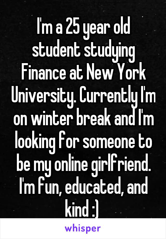 I'm a 25 year old student studying Finance at New York University. Currently I'm on winter break and I'm looking for someone to be my online girlfriend. I'm fun, educated, and kind :) 