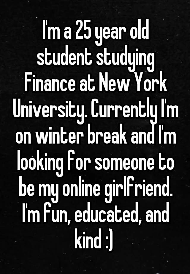 I'm a 25 year old student studying Finance at New York University. Currently I'm on winter break and I'm looking for someone to be my online girlfriend. I'm fun, educated, and kind :) 