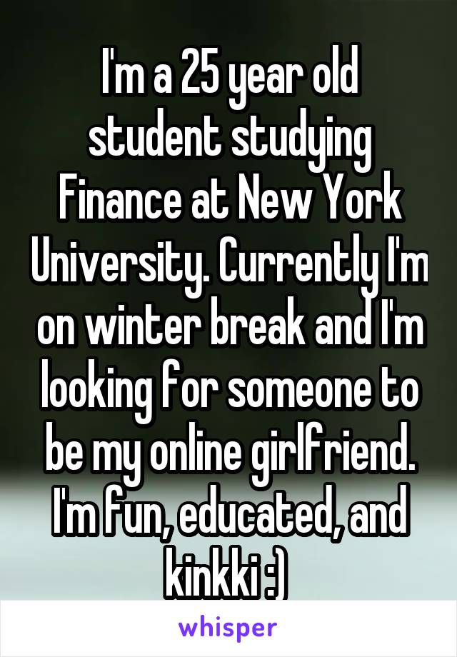 I'm a 25 year old student studying Finance at New York University. Currently I'm on winter break and I'm looking for someone to be my online girlfriend. I'm fun, educated, and kinkki :) 