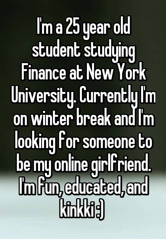 I'm a 25 year old student studying Finance at New York University. Currently I'm on winter break and I'm looking for someone to be my online girlfriend. I'm fun, educated, and kinkki :) 