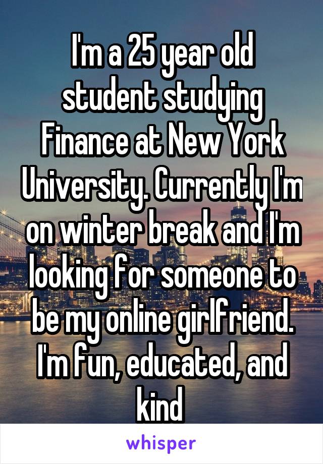 I'm a 25 year old student studying Finance at New York University. Currently I'm on winter break and I'm looking for someone to be my online girlfriend. I'm fun, educated, and kind 