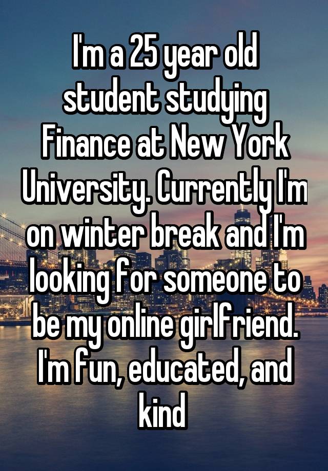 I'm a 25 year old student studying Finance at New York University. Currently I'm on winter break and I'm looking for someone to be my online girlfriend. I'm fun, educated, and kind 