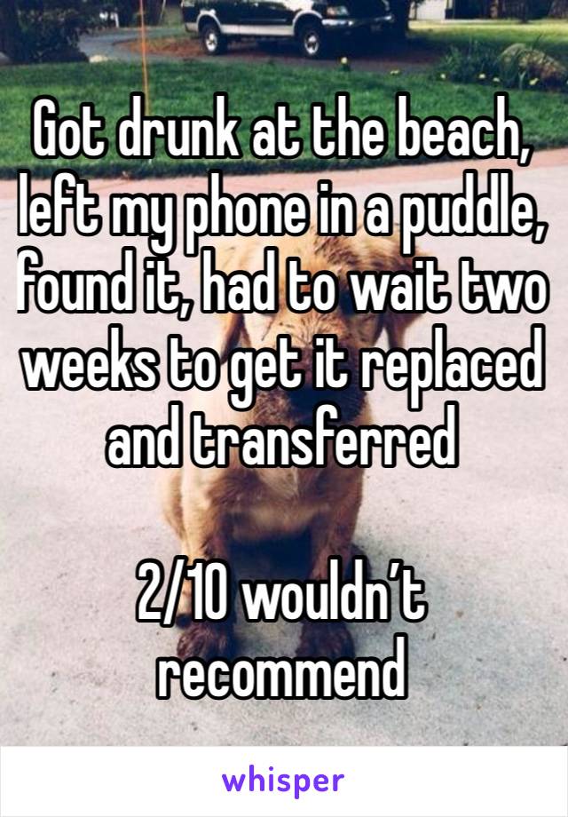 Got drunk at the beach, left my phone in a puddle, found it, had to wait two weeks to get it replaced and transferred 

2/10 wouldn’t recommend 