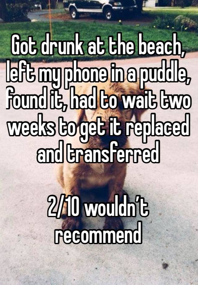 Got drunk at the beach, left my phone in a puddle, found it, had to wait two weeks to get it replaced and transferred 

2/10 wouldn’t recommend 