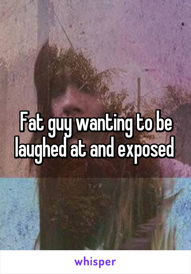 Fat guy wanting to be laughed at and exposed 