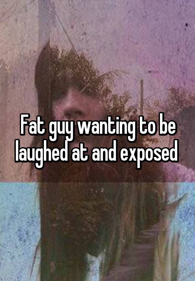 Fat guy wanting to be laughed at and exposed 