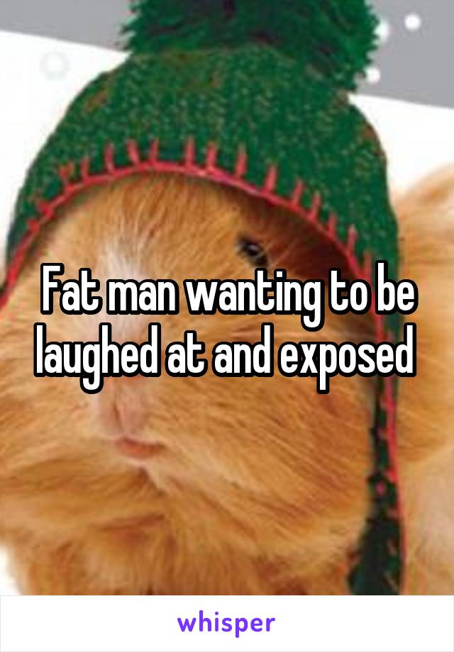 Fat man wanting to be laughed at and exposed 