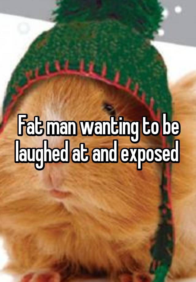 Fat man wanting to be laughed at and exposed 