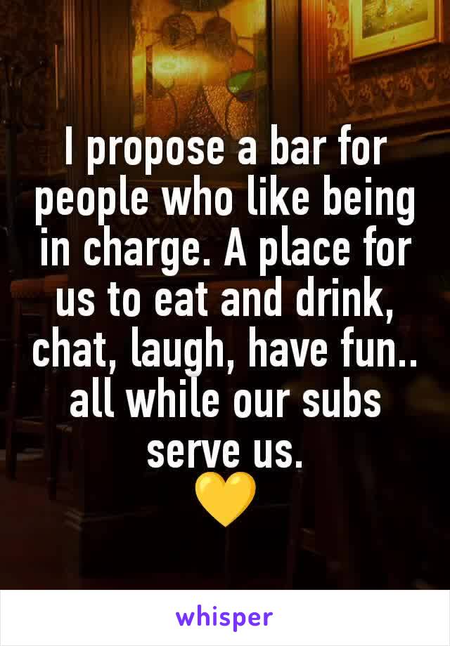 I propose a bar for people who like being in charge. A place for us to eat and drink, chat, laugh, have fun.. all while our subs serve us.
💛