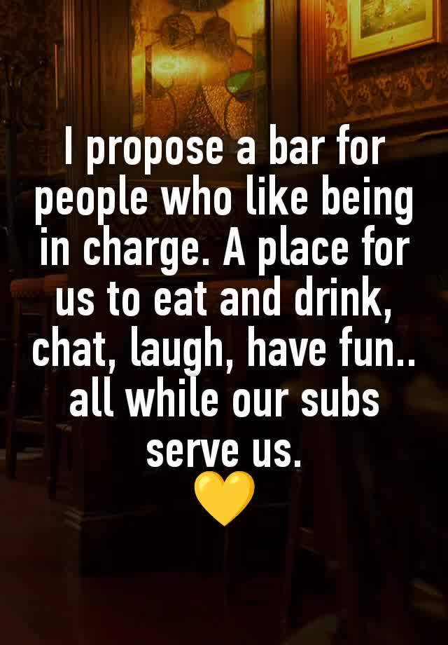 I propose a bar for people who like being in charge. A place for us to eat and drink, chat, laugh, have fun.. all while our subs serve us.
💛