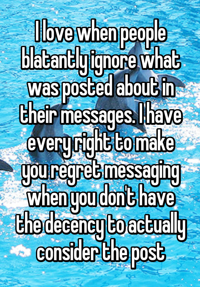 I love when people blatantly ignore what was posted about in their messages. I have every right to make you regret messaging when you don't have the decency to actually consider the post