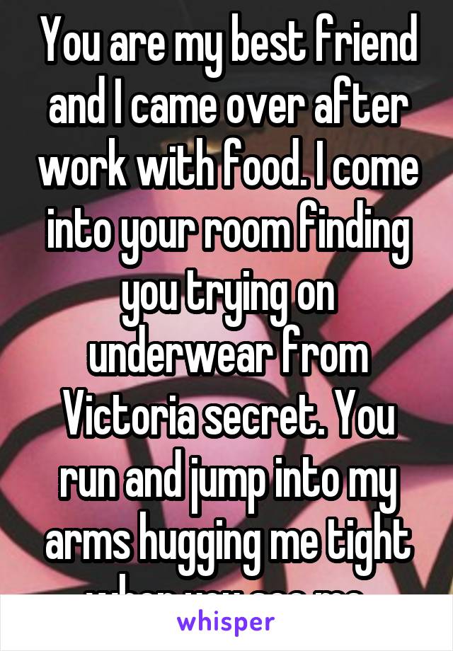 You are my best friend and I came over after work with food. I come into your room finding you trying on underwear from Victoria secret. You run and jump into my arms hugging me tight when you see me.