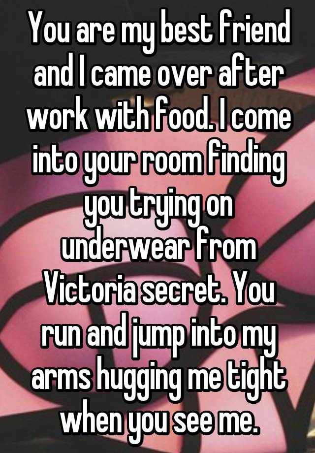 You are my best friend and I came over after work with food. I come into your room finding you trying on underwear from Victoria secret. You run and jump into my arms hugging me tight when you see me.