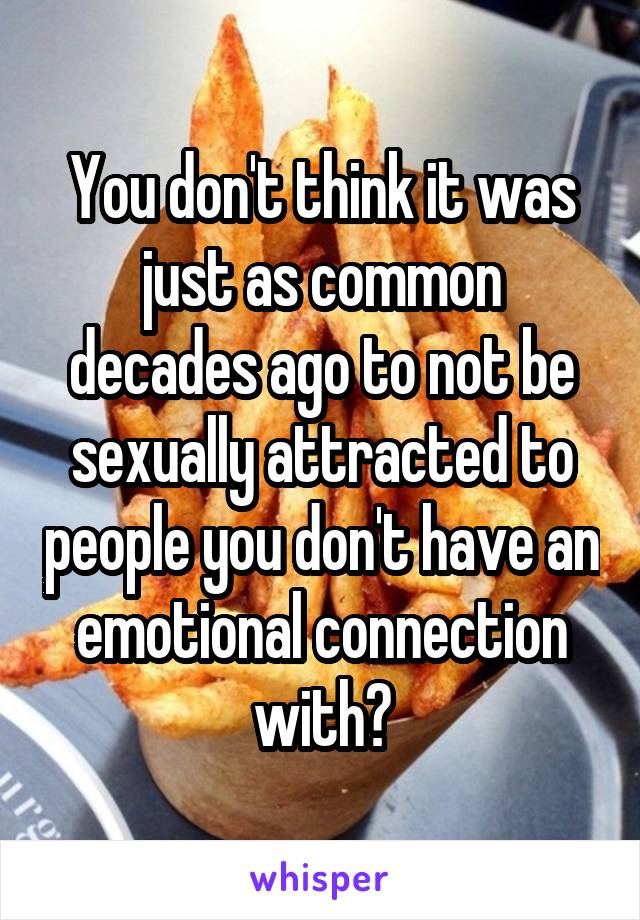 You don't think it was just as common decades ago to not be sexually attracted to people you don't have an emotional connection with?