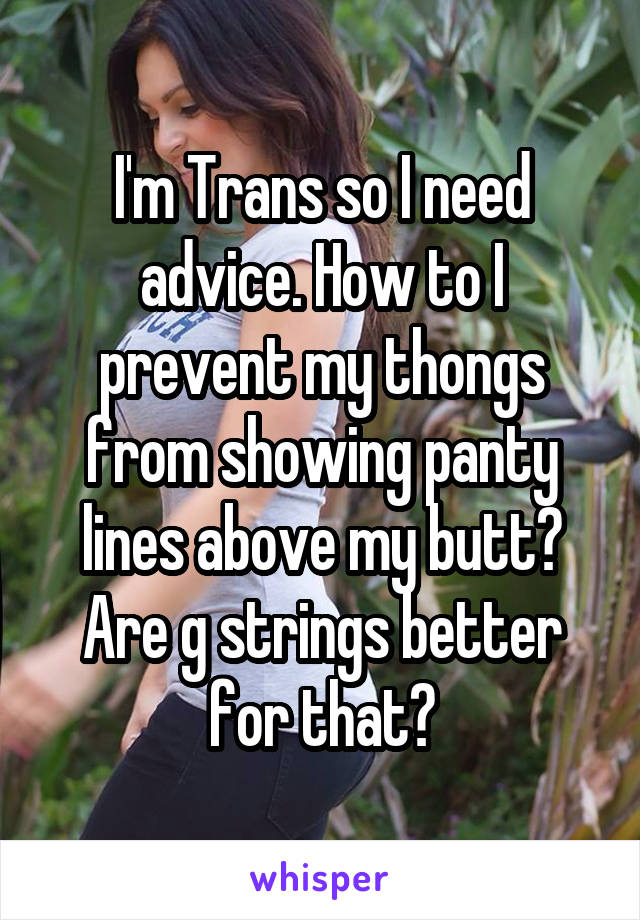 I'm Trans so I need advice. How to I prevent my thongs from showing panty lines above my butt? Are g strings better for that?