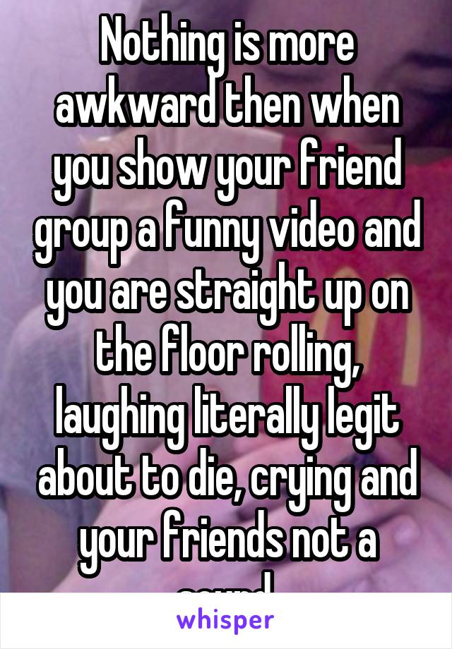 Nothing is more awkward then when you show your friend group a funny video and you are straight up on the floor rolling, laughing literally legit about to die, crying and your friends not a sound.