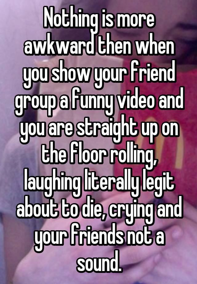 Nothing is more awkward then when you show your friend group a funny video and you are straight up on the floor rolling, laughing literally legit about to die, crying and your friends not a sound.