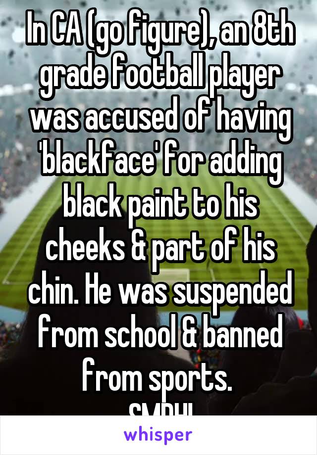 In CA (go figure), an 8th grade football player was accused of having 'blackface' for adding black paint to his cheeks & part of his chin. He was suspended from school & banned from sports. 
SMDH!