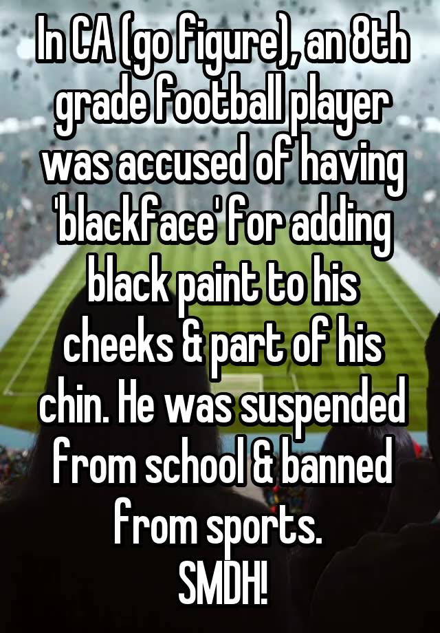 In CA (go figure), an 8th grade football player was accused of having 'blackface' for adding black paint to his cheeks & part of his chin. He was suspended from school & banned from sports. 
SMDH!