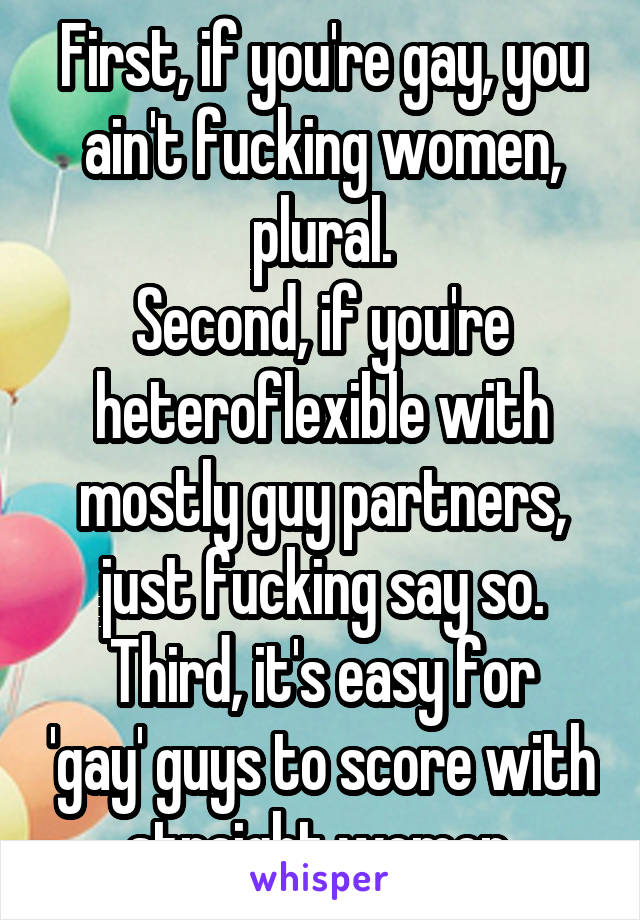 First, if you're gay, you ain't fucking women, plural.
Second, if you're heteroflexible with mostly guy partners, just fucking say so.
Third, it's easy for 'gay' guys to score with straight women.