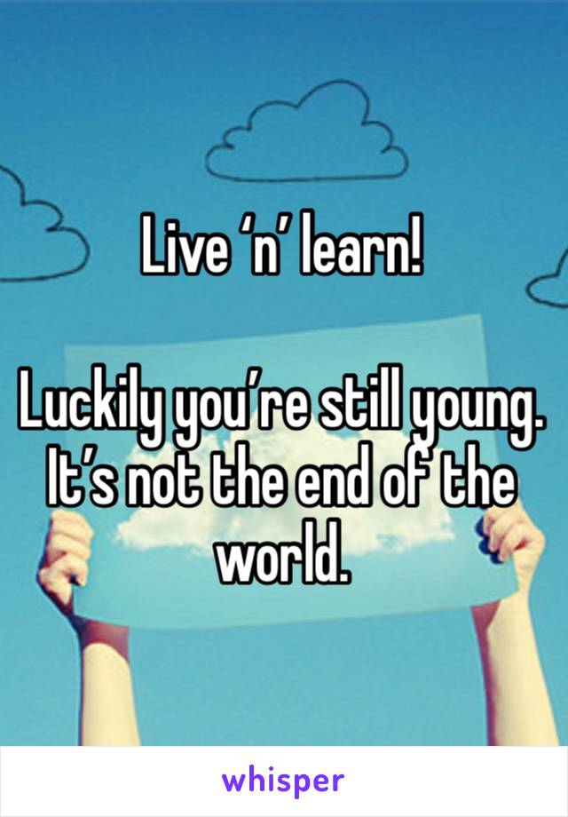 Live ‘n’ learn!

Luckily you’re still young. It’s not the end of the world. 