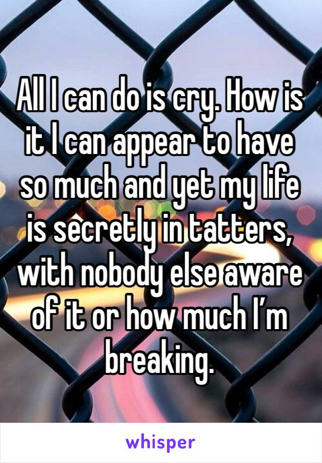 All I can do is cry. How is it I can appear to have so much and yet my life is secretly in tatters, with nobody else aware of it or how much I’m breaking.