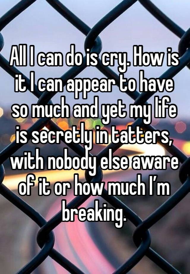 All I can do is cry. How is it I can appear to have so much and yet my life is secretly in tatters, with nobody else aware of it or how much I’m breaking.