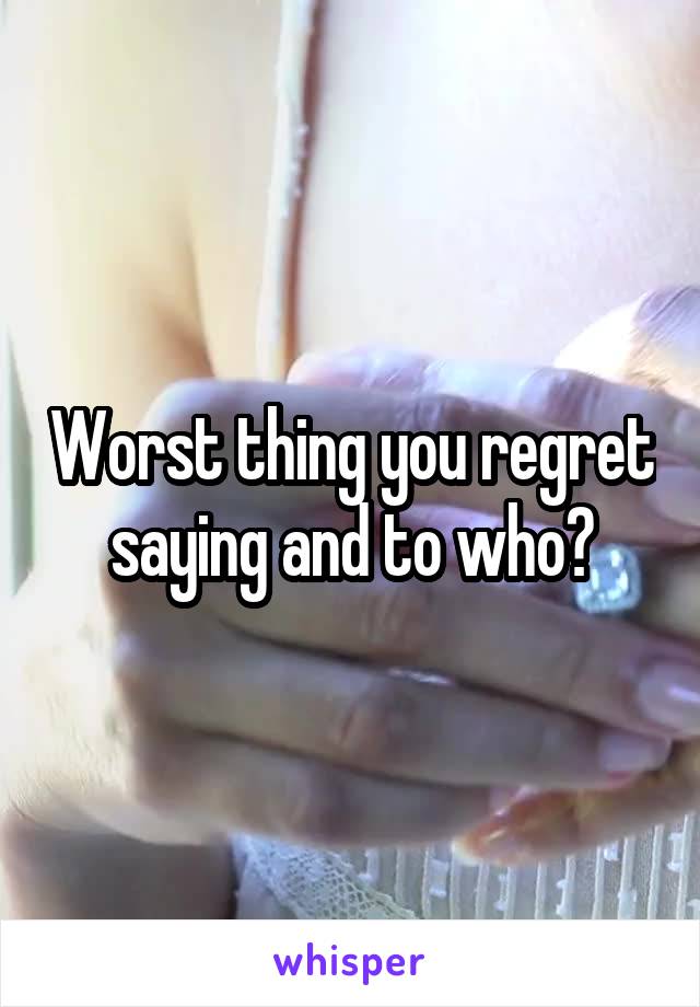 Worst thing you regret saying and to who?