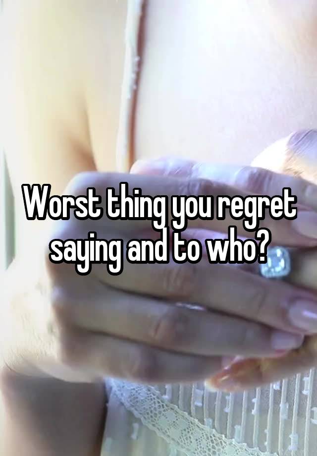 Worst thing you regret saying and to who?