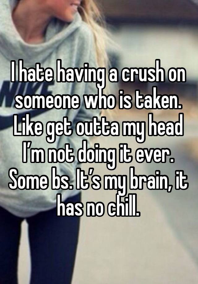 I hate having a crush on someone who is taken. Like get outta my head I’m not doing it ever. Some bs. It’s my brain, it has no chill. 