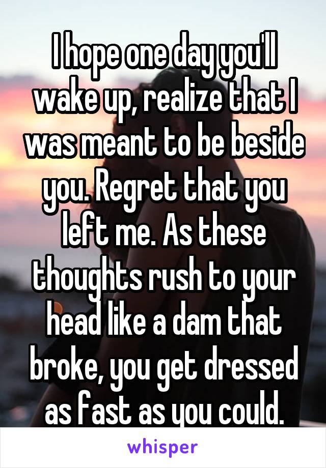 I hope one day you'll wake up, realize that I was meant to be beside you. Regret that you left me. As these thoughts rush to your head like a dam that broke, you get dressed as fast as you could.