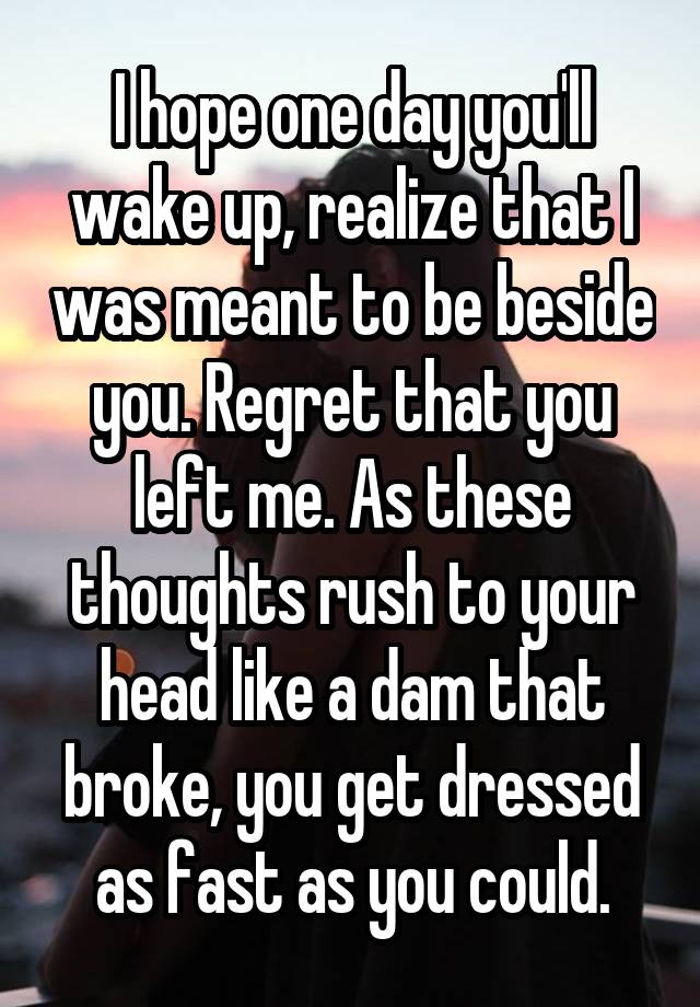 I hope one day you'll wake up, realize that I was meant to be beside you. Regret that you left me. As these thoughts rush to your head like a dam that broke, you get dressed as fast as you could.