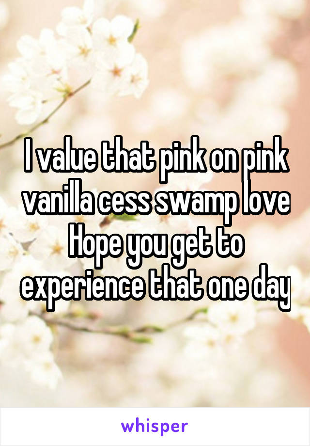 I value that pink on pink vanilla cess swamp love
Hope you get to experience that one day