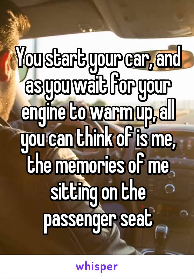 You start your car, and as you wait for your engine to warm up, all you can think of is me, the memories of me sitting on the passenger seat