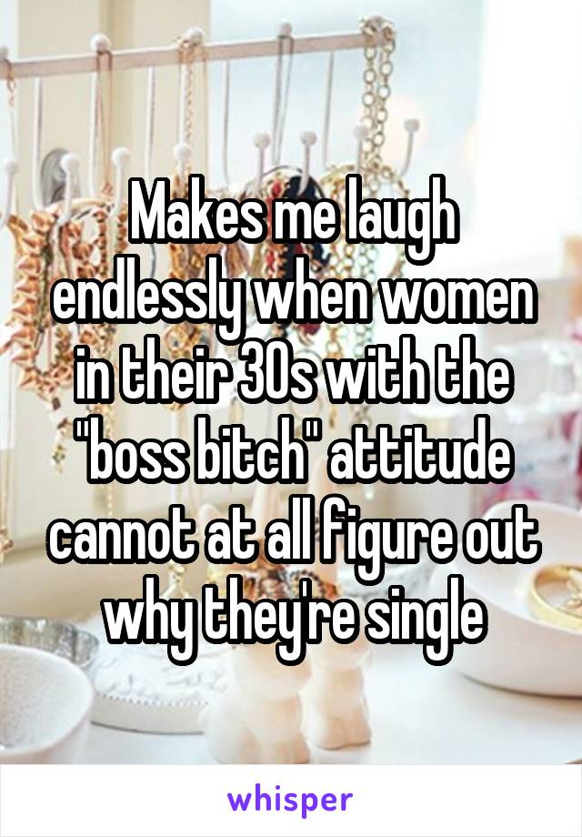 Makes me laugh endlessly when women in their 30s with the "boss bitch" attitude cannot at all figure out why they're single