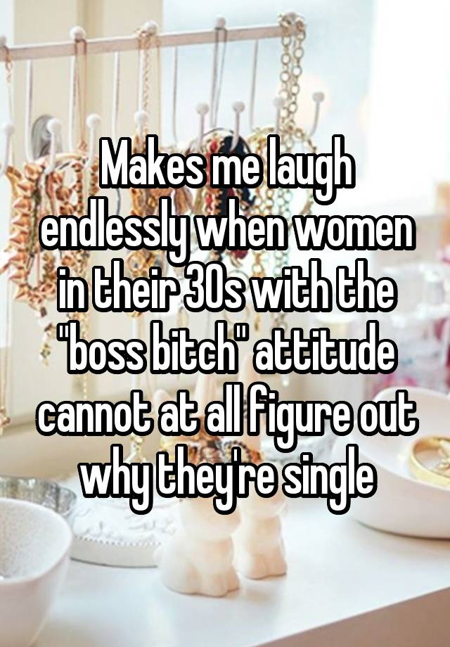 Makes me laugh endlessly when women in their 30s with the "boss bitch" attitude cannot at all figure out why they're single