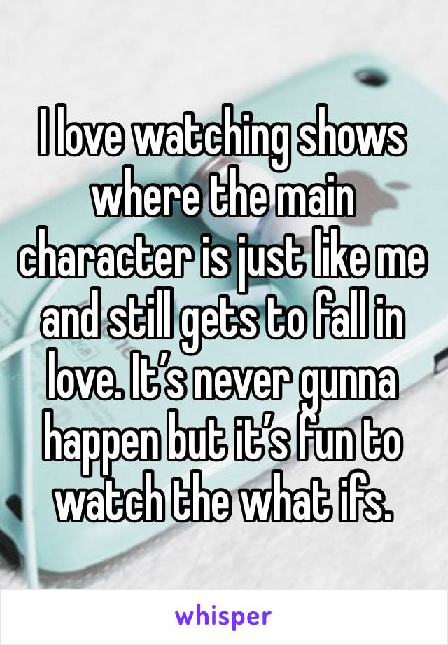 I love watching shows where the main character is just like me and still gets to fall in love. It’s never gunna happen but it’s fun to watch the what ifs. 