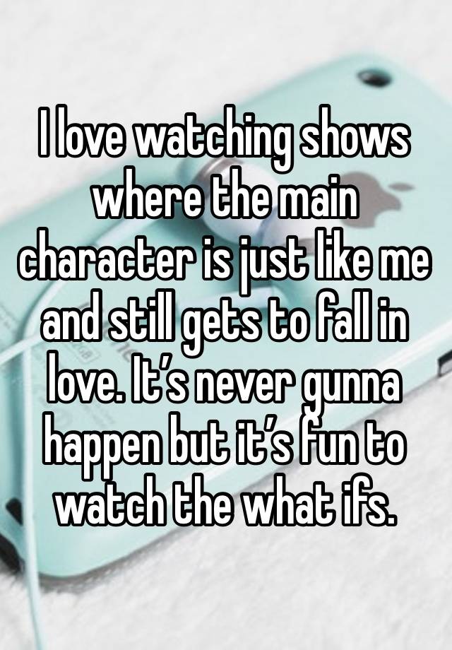 I love watching shows where the main character is just like me and still gets to fall in love. It’s never gunna happen but it’s fun to watch the what ifs. 