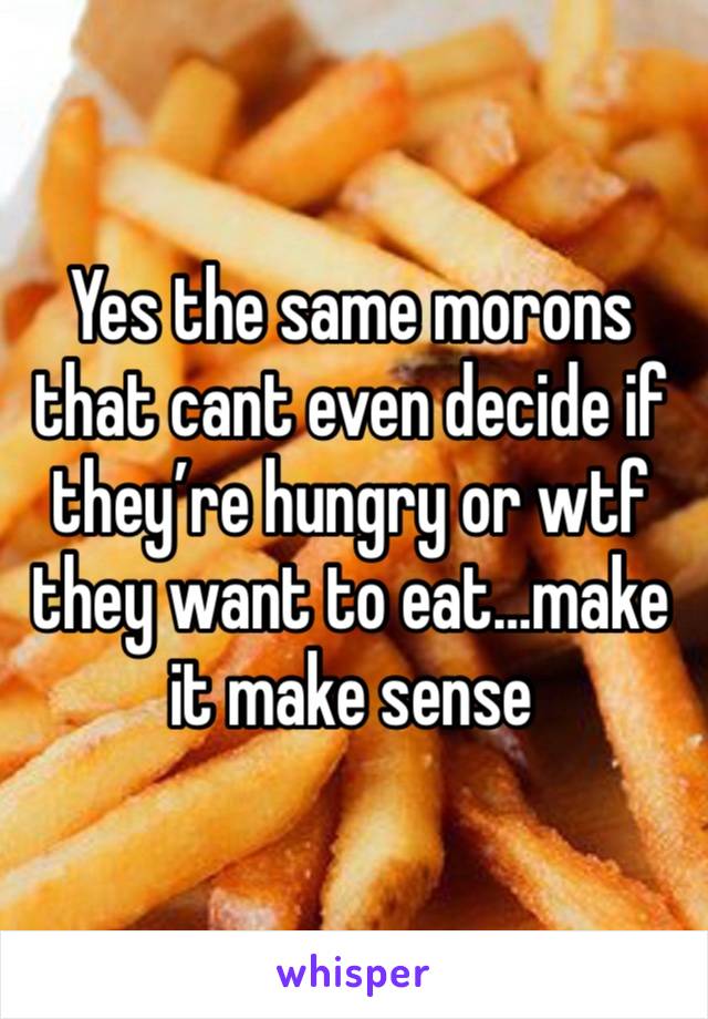 Yes the same morons that cant even decide if they’re hungry or wtf they want to eat…make it make sense