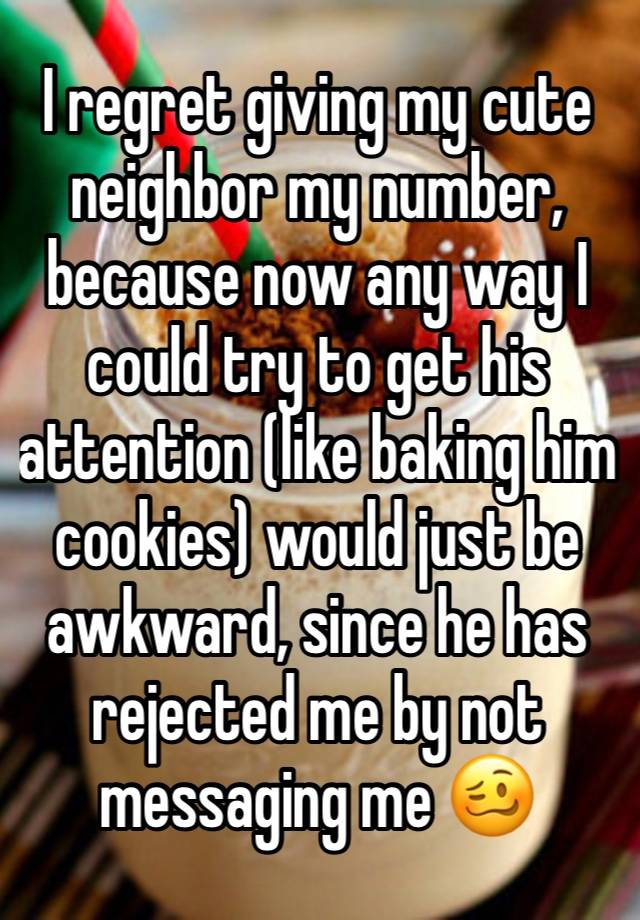 I regret giving my cute neighbor my number, because now any way I could try to get his attention (like baking him cookies) would just be awkward, since he has rejected me by not messaging me 🥴