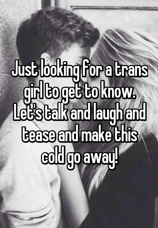 Just looking for a trans girl to get to know. Let's talk and laugh and tease and make this cold go away!